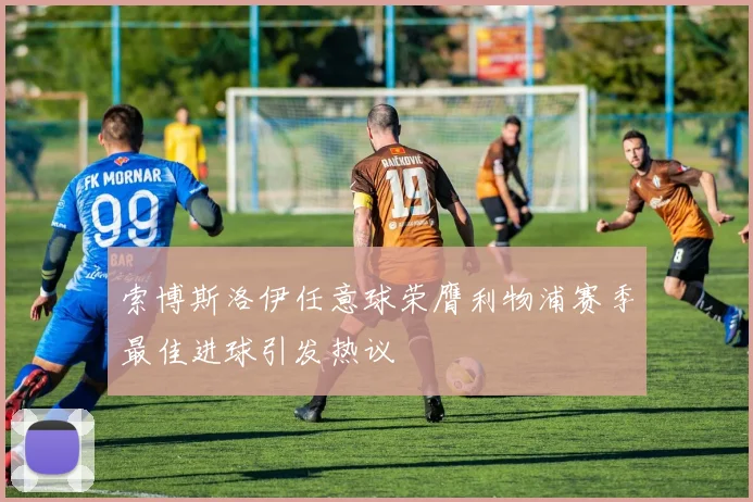 索博斯洛伊任意球荣膺利物浦赛季最佳进球引发热议